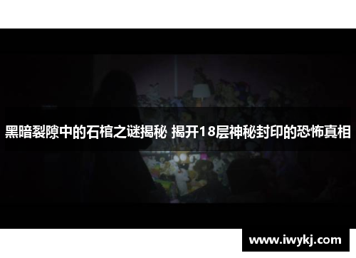 黑暗裂隙中的石棺之谜揭秘 揭开18层神秘封印的恐怖真相